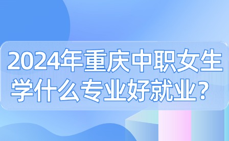 2024年重慶中職女生學什么專業好就業？